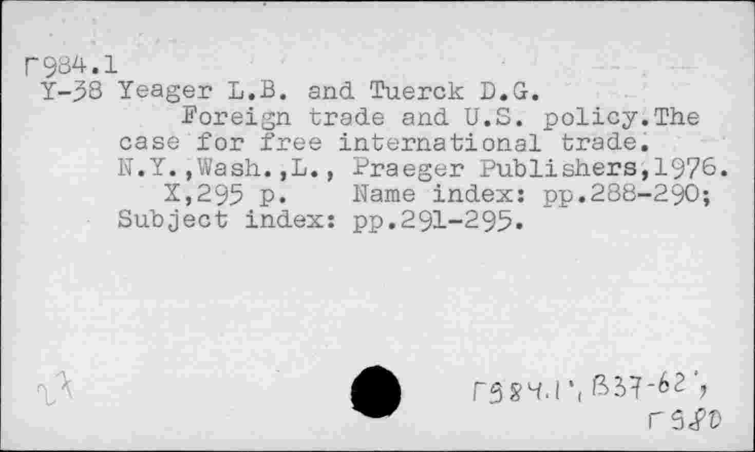 ﻿r984.1
Y-58 Yeager L.B. and Tuerck D.G.
Foreign trade and U.S. policy.The case for free international trade.
N.Y.,Wash.,L., Praeger Publishers,1976.
X,295 p. Name index: pp.288-290;
Subject index: pp.291-295.

rsS’• I •(	\
r5<PD